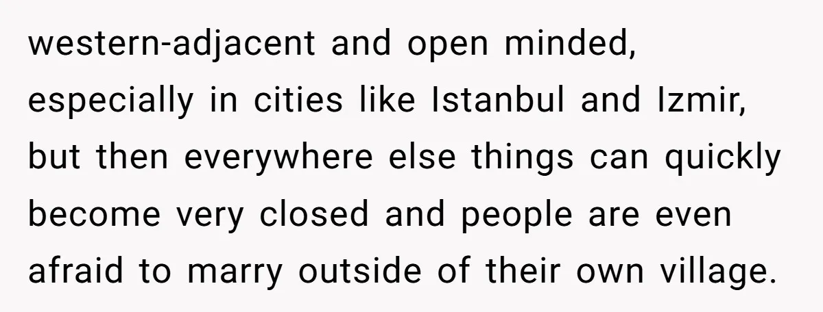 western-adjacent and open minded, especially in cities like Istanbul and Izmir, but then everywhere else things can quickly become very closed and people are even afraid to marry outside of...