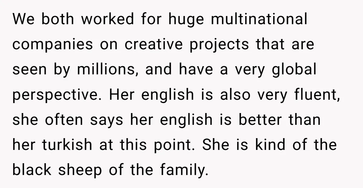 We both worked for huge multinational companies on creative projects that are seen by millions, and have a very global perspective. Her english is also very fluent, she often says...