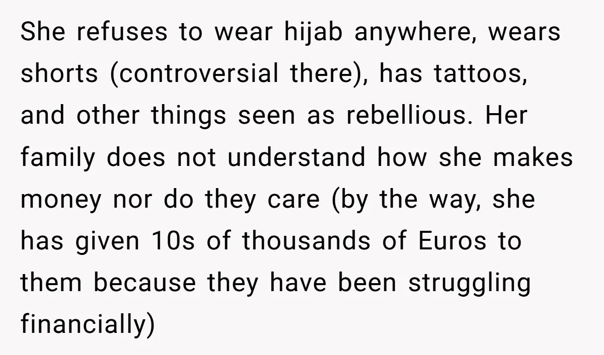 She refuses to wear hijab anywhere, wears shorts (controversial there), has tattoos, and other things seen as rebellious. Her family does not understand how she makes money nor do they...