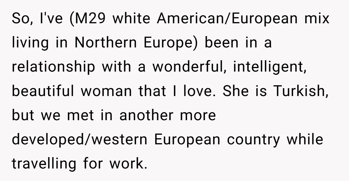 So, I've (M29 white American/European mix living in Northern Europe) been in a relationship with a wonderful, intelligent, beautiful woman that I love. She is Turkish, but we met in...
