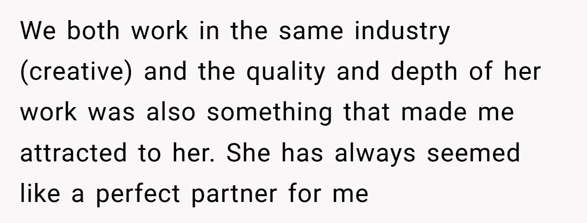 We both work in the same industry (creative) and the quality and depth of her work was also something that made me attracted to her. She has always seemed like...