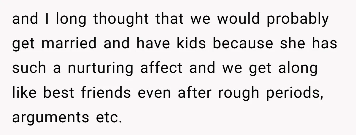 and I long thought that we would probably get married and have kids because she has such a nurturing affect and we get along like best friends even after rough...