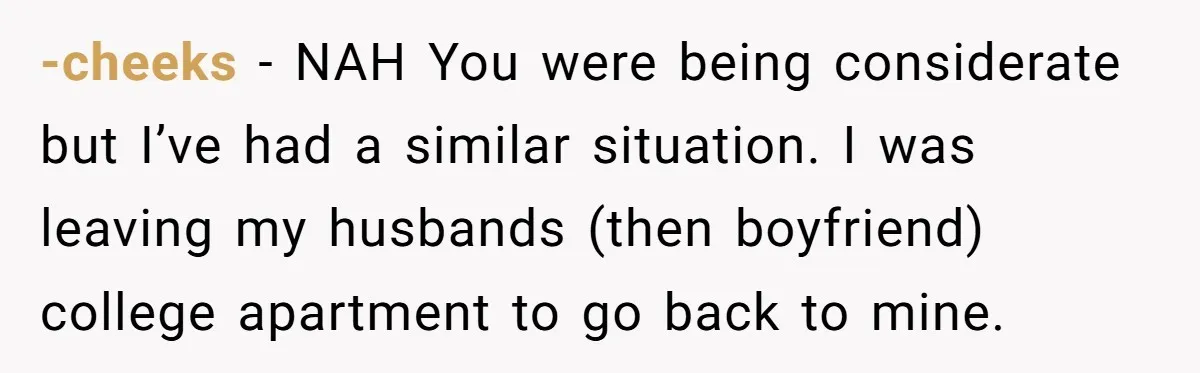 -cheeks − NAH You were being considerate but I’ve had a similar situation. I was leaving my husbands (then boyfriend) college apartment to go back to mine.