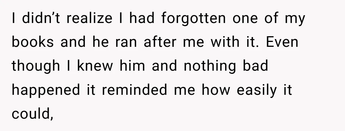 I didn’t realize I had forgotten one of my books and he ran after me with it. Even though I knew him and nothing bad happened it reminded me how...