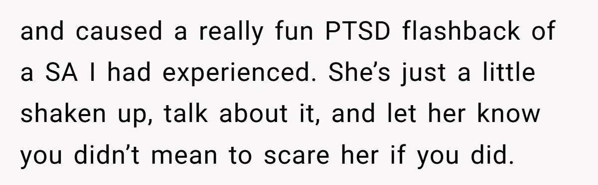 and caused a really fun PTSD flashback of a SA I had experienced. She’s just a little shaken up, talk about it, and let her know you didn’t mean to...