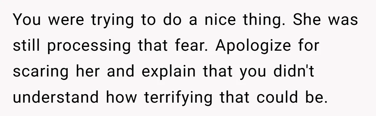 You were trying to do a nice thing. She was still processing that fear. Apologize for scaring her and explain that you didn't understand how terrifying that could be.