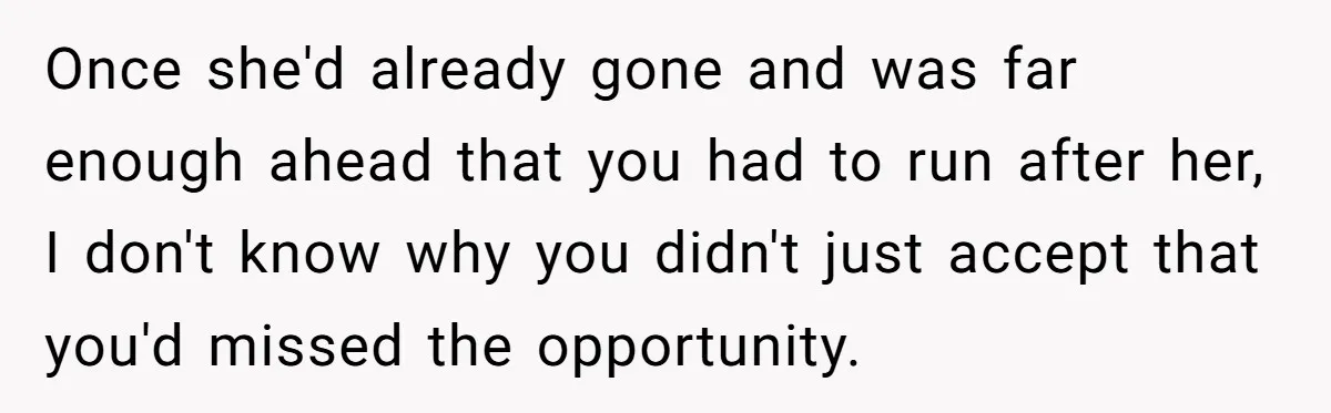 Once she'd already gone and was far enough ahead that you had to run after her, I don't know why you didn't just accept that you'd missed the opportunity.