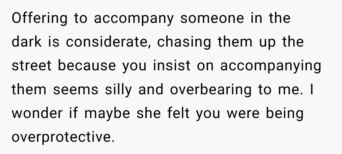 Offering to accompany someone in the dark is considerate, chasing them up the street because you insist on accompanying them seems silly and overbearing to me. I wonder if maybe...