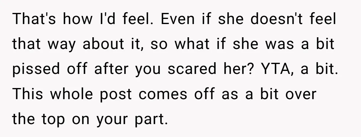 That's how I'd feel. Even if she doesn't feel that way about it, so what if she was a bit pissed off after you scared her? YTA, a bit. This...