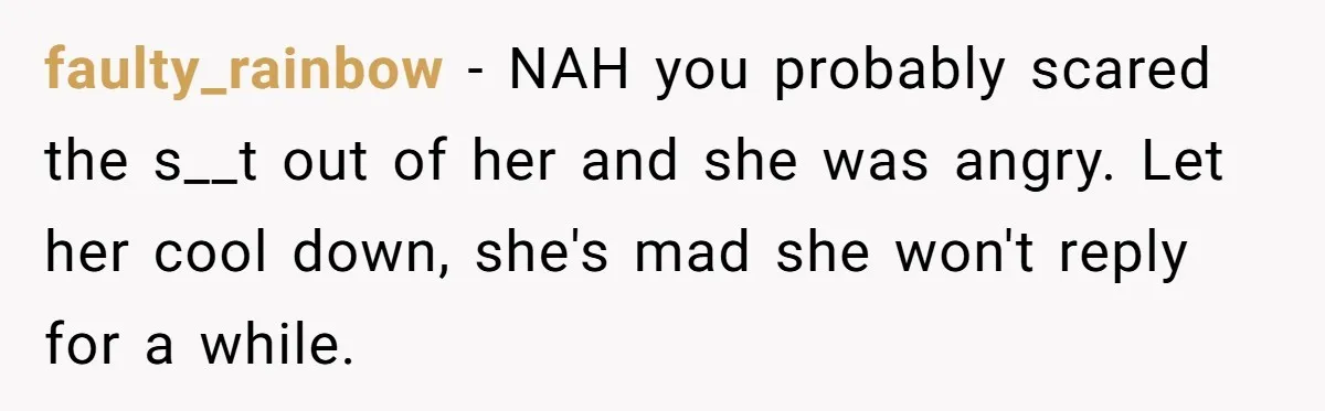faulty_rainbow − NAH you probably scared the s__t out of her and she was angry. Let her cool down, she's mad she won't reply for a while.