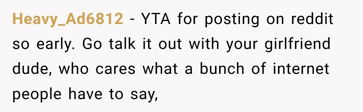 Heavy_Ad6812 − YTA for posting on reddit so early. Go talk it out with your girlfriend dude, who cares what a bunch of internet people have to say,