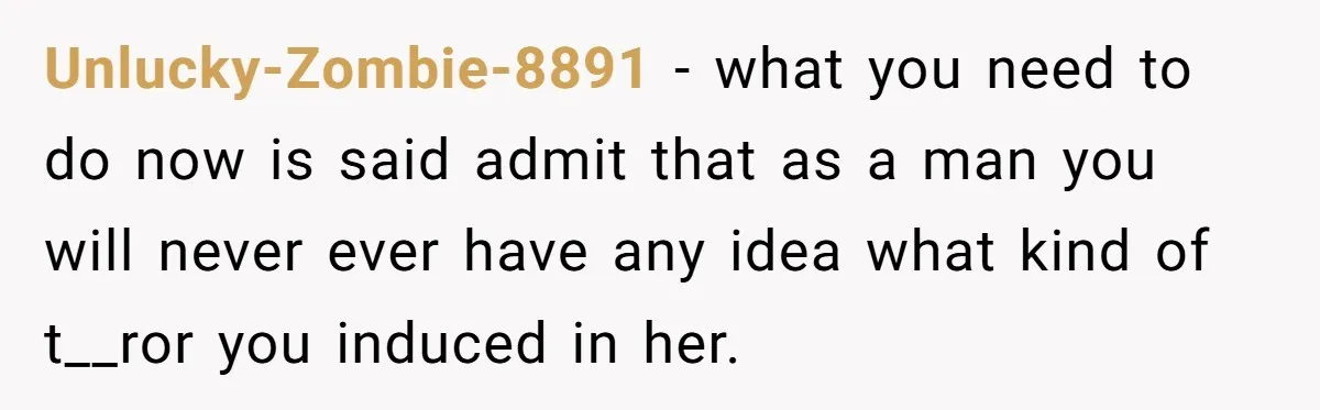 Unlucky-Zombie-8891 − what you need to do now is said admit that as a man you will never ever have any idea what kind of t__ror you induced in her.