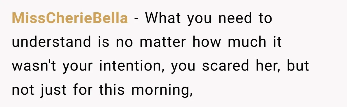 MissCherieBella − What you need to understand is no matter how much it wasn't your intention, you scared her, but not just for this morning,