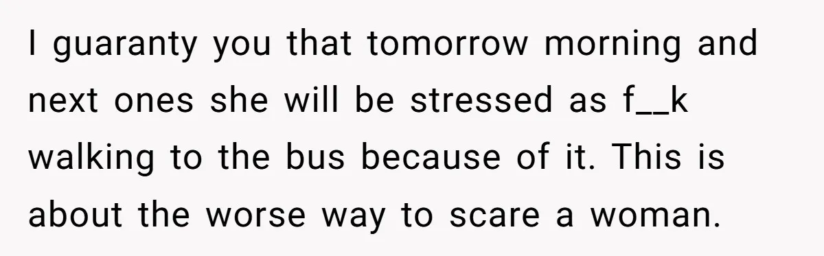 I guaranty you that tomorrow morning and next ones she will be stressed as f__k walking to the bus because of it. This is about the worse way to scare...