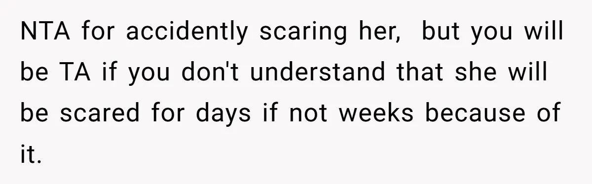 NTA for accidently scaring her,  but you will be TA if you don't understand that she will be scared for days if not weeks because of it.