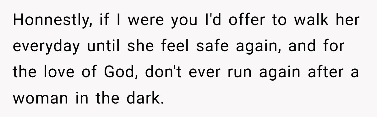 Honnestly, if I were you I'd offer to walk her everyday until she feel safe again, and for the love of God, don't ever run again after a woman in...