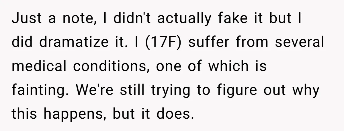 Just a note, I didn't actually fake it but I did dramatize it. I (17F) suffer from several medical conditions, one of which is fainting. We're still trying to figure...