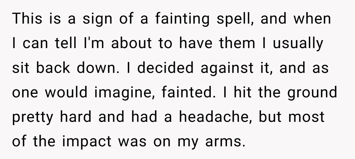 This is a sign of a fainting spell, and when I can tell I'm about to have them I usually sit back down. I decided against it, and as one...