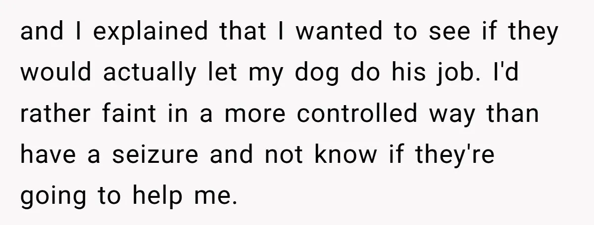 and I explained that I wanted to see if they would actually let my dog do his job. I'd rather faint in a more controlled way than have a seizure...