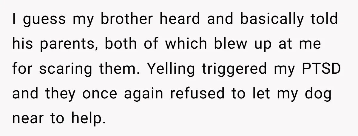 I guess my brother heard and basically told his parents, both of which blew up at me for scaring them. Yelling triggered my PTSD and they once again refused to...