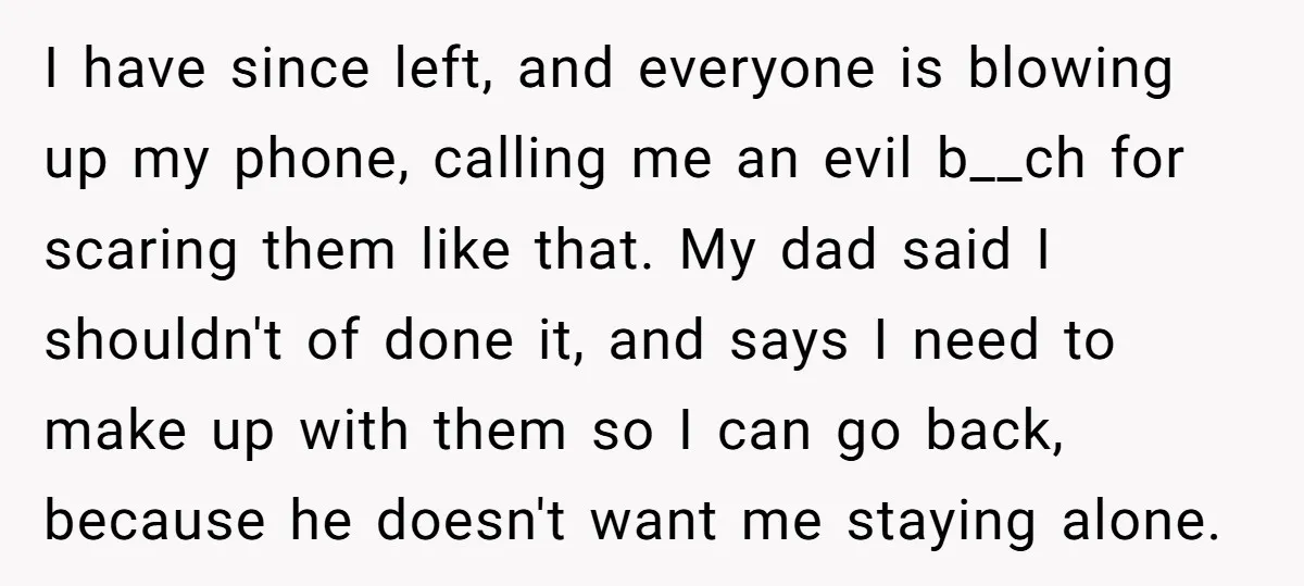 I have since left, and everyone is blowing up my phone, calling me an evil b__ch for scaring them like that. My dad said I shouldn't of done it, and...
