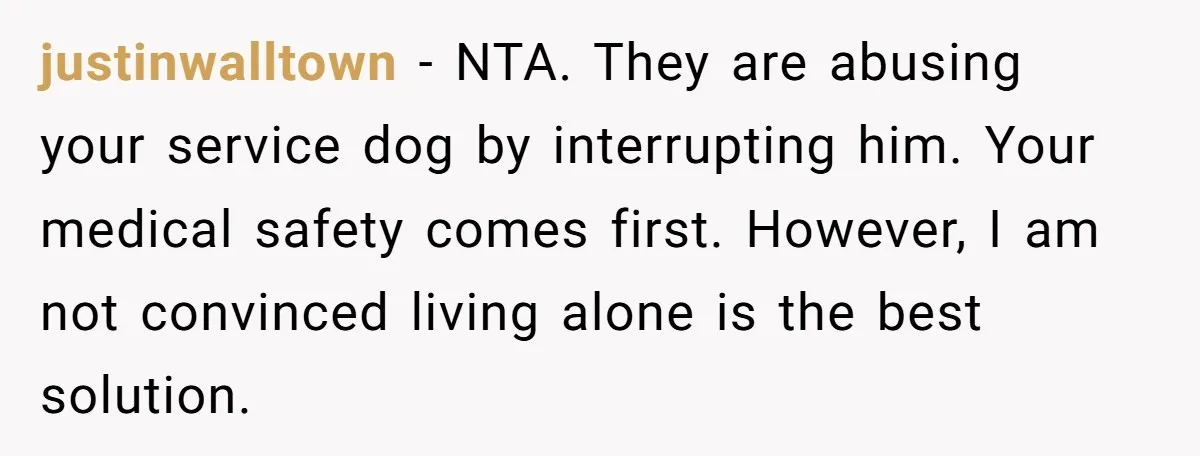 justinwalltown − NTA. They are abusing your service dog by interrupting him. Your medical safety comes first. However, I am not convinced living alone is the best solution.
