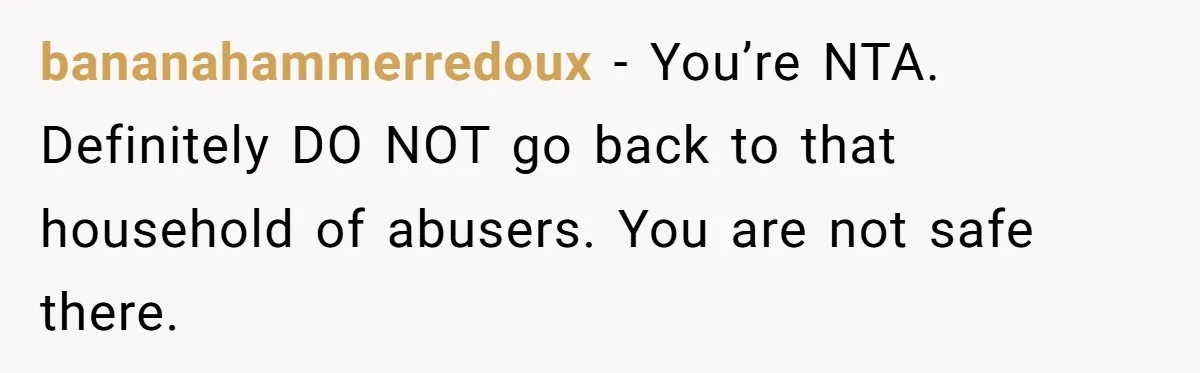 bananahammerredoux − You’re NTA. Definitely DO NOT go back to that household of abusers. You are not safe there.