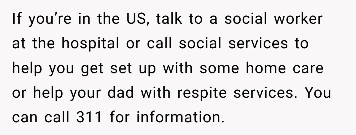 If you’re in the US, talk to a social worker at the hospital or call social services to help you get set up with some home care or help your...