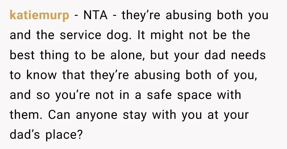 katiemurp − NTA - they’re abusing both you and the service dog. It might not be the best thing to be alone, but your dad needs to know that they’re...