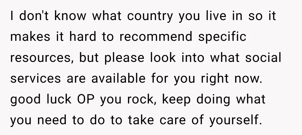 I don't know what country you live in so it makes it hard to recommend specific resources, but please look into what social services are available for you right now....