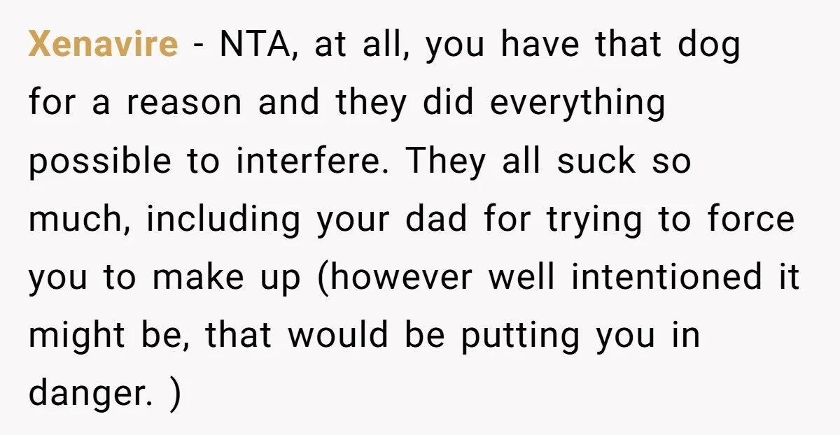 Xenavire − NTA, at all, you have that dog for a reason and they did everything possible to interfere. They all suck so much, including your dad for trying to...