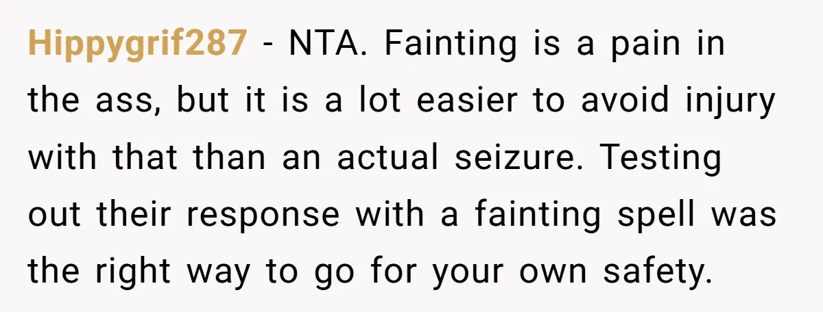 Hippygrif287 − NTA. Fainting is a pain in the ass, but it is a lot easier to avoid injury with that than an actual seizure. Testing out their response with...