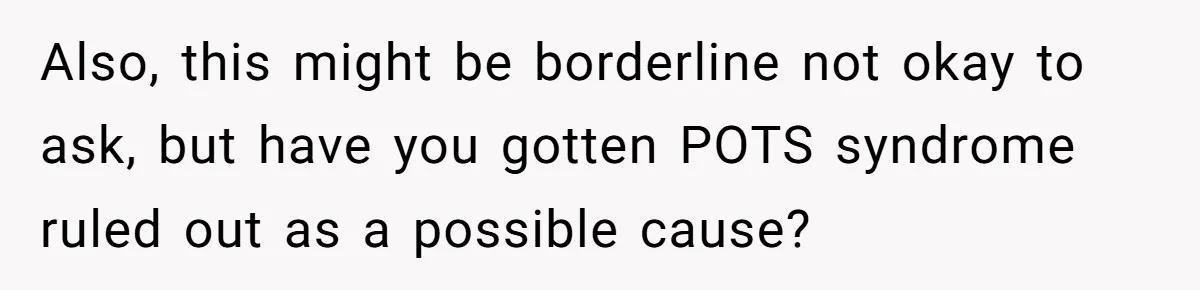 Also, this might be borderline not okay to ask, but have you gotten POTS syndrome ruled out as a possible cause?