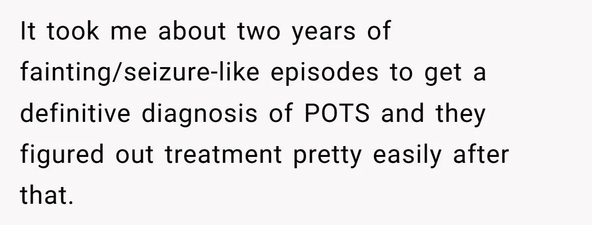 It took me about two years of fainting/seizure-like episodes to get a definitive diagnosis of POTS and they figured out treatment pretty easily after that.