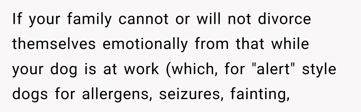 If your family cannot or will not divorce themselves emotionally from that while your dog is at work (which, for "alert" style dogs for allergens, seizures, fainting,