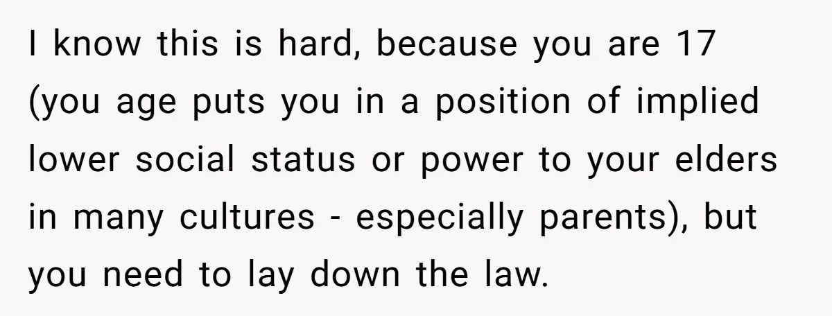 I know this is hard, because you are 17 (you age puts you in a position of implied lower social status or power to your elders in many cultures -...