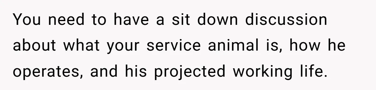 You need to have a sit down discussion about what your service animal is, how he operates, and his projected working life.