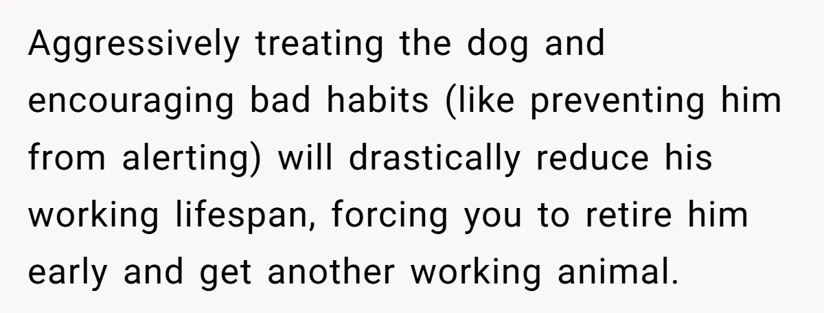 Aggressively treating the dog and encouraging bad habits (like preventing him from alerting) will drastically reduce his working lifespan, forcing you to retire him early and get another working animal.