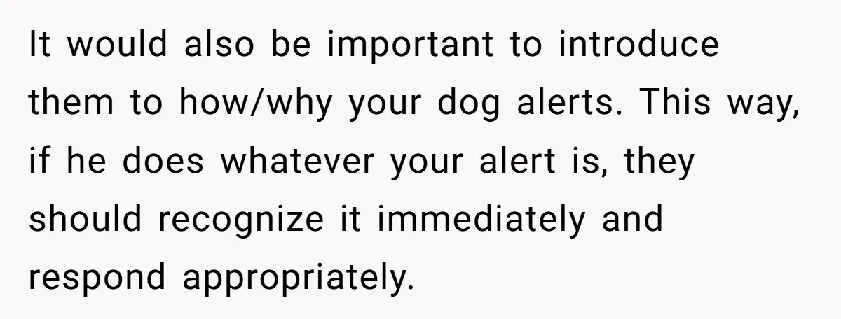 It would also be important to introduce them to how/why your dog alerts. This way, if he does whatever your alert is, they should recognize it immediately and respond appropriately.
