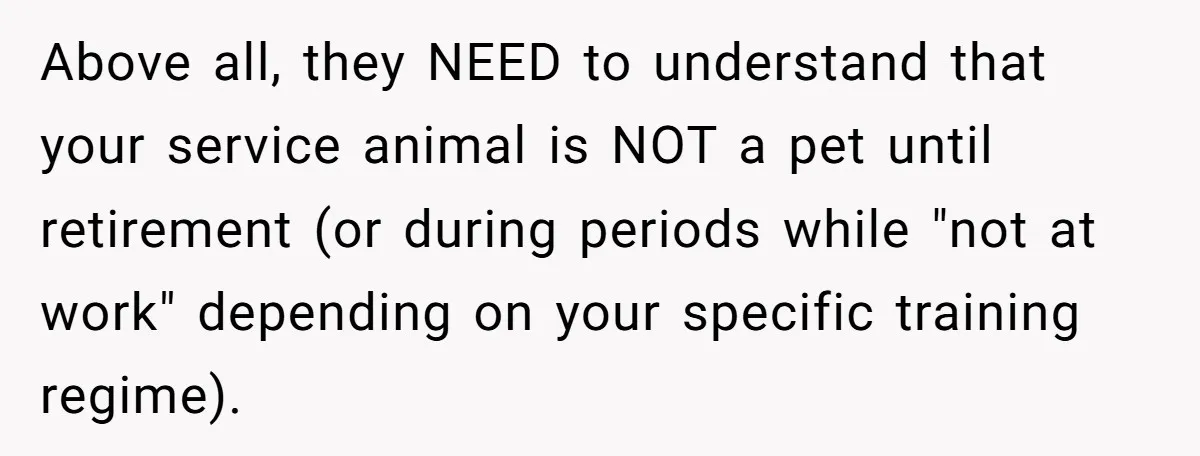 Above all, they NEED to understand that your service animal is NOT a pet until retirement (or during periods while "not at work" depending on your specific training regime).