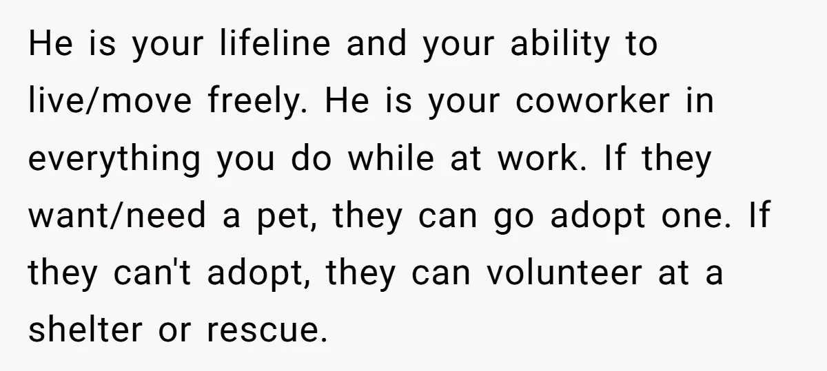 He is your lifeline and your ability to live/move freely. He is your coworker in everything you do while at work. If they want/need a pet, they can go adopt...