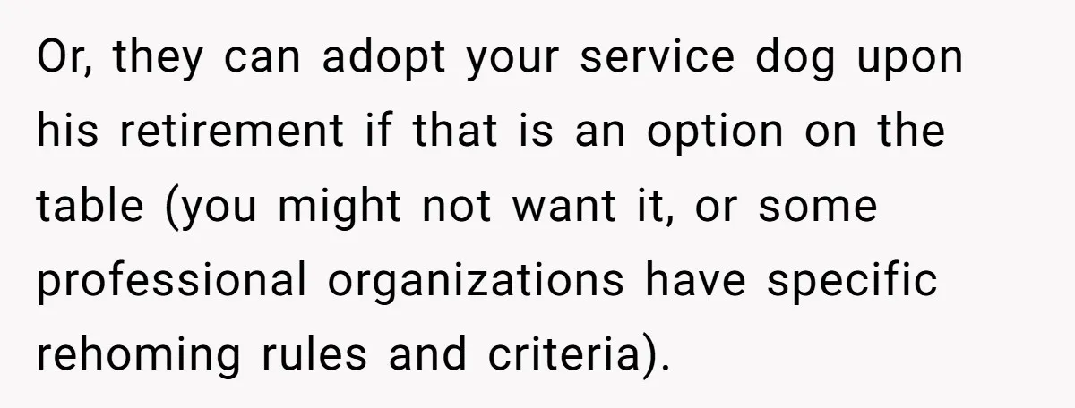 Or, they can adopt your service dog upon his retirement if that is an option on the table (you might not want it, or some professional organizations have specific rehoming...