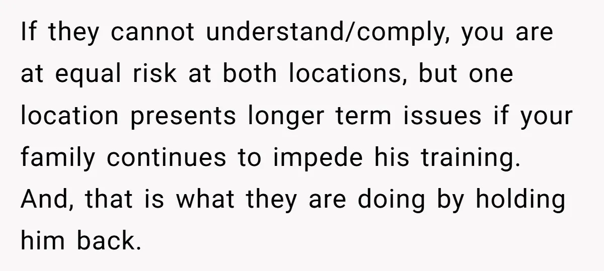 If they cannot understand/comply, you are at equal risk at both locations, but one location presents longer term issues if your family continues to impede his training. And, that is...