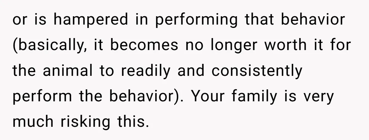 or is hampered in performing that behavior (basically, it becomes no longer worth it for the animal to readily and consistently perform the behavior). Your family is very much risking...