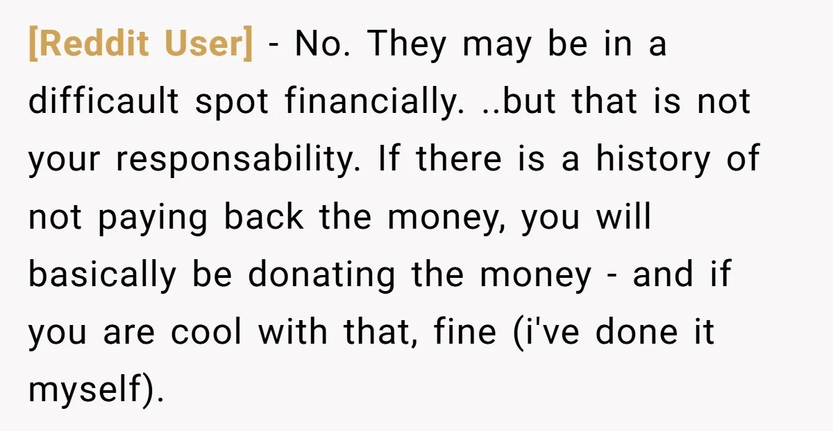 [Reddit User] - No. They may be in a difficault spot financially. ..but that is not your responsability. If there is a history of not paying back the money, you...