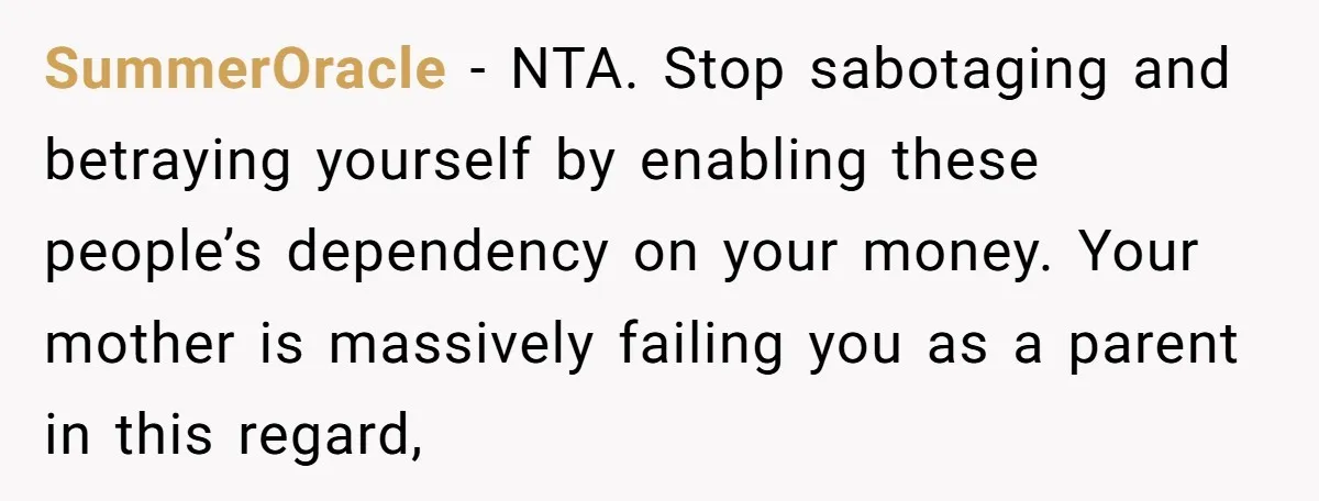 SummerOracle - NTA. Stop sabotaging and betraying yourself by enabling these people’s dependency on your money. Your mother is massively failing you as a parent in this regard,