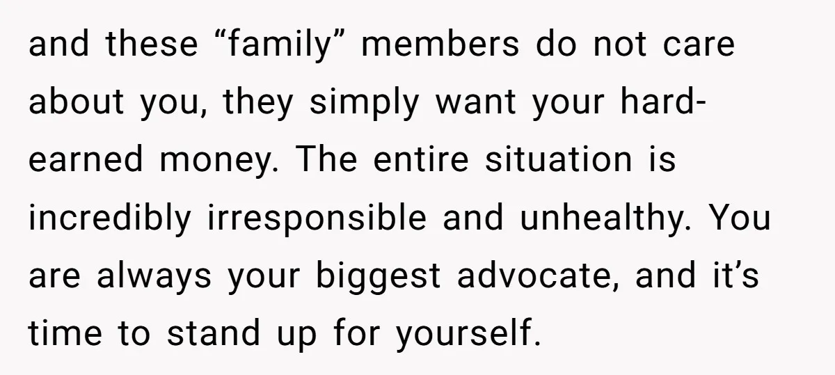 and these “family” members do not care about you, they simply want your hard-earned money. The entire situation is incredibly irresponsible and unhealthy. You are always your biggest advocate, and...