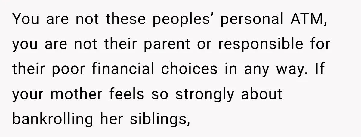 You are not these peoples’ personal ATM, you are not their parent or responsible for their poor financial choices in any way. If your mother feels so strongly about bankrolling...