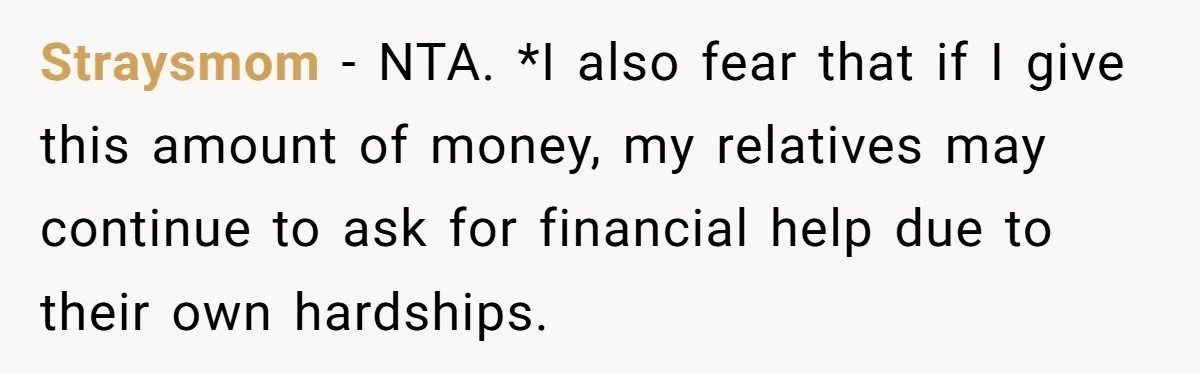 Straysmom - NTA. *I also fear that if I give this amount of money, my relatives may continue to ask for financial help due to their own hardships.
