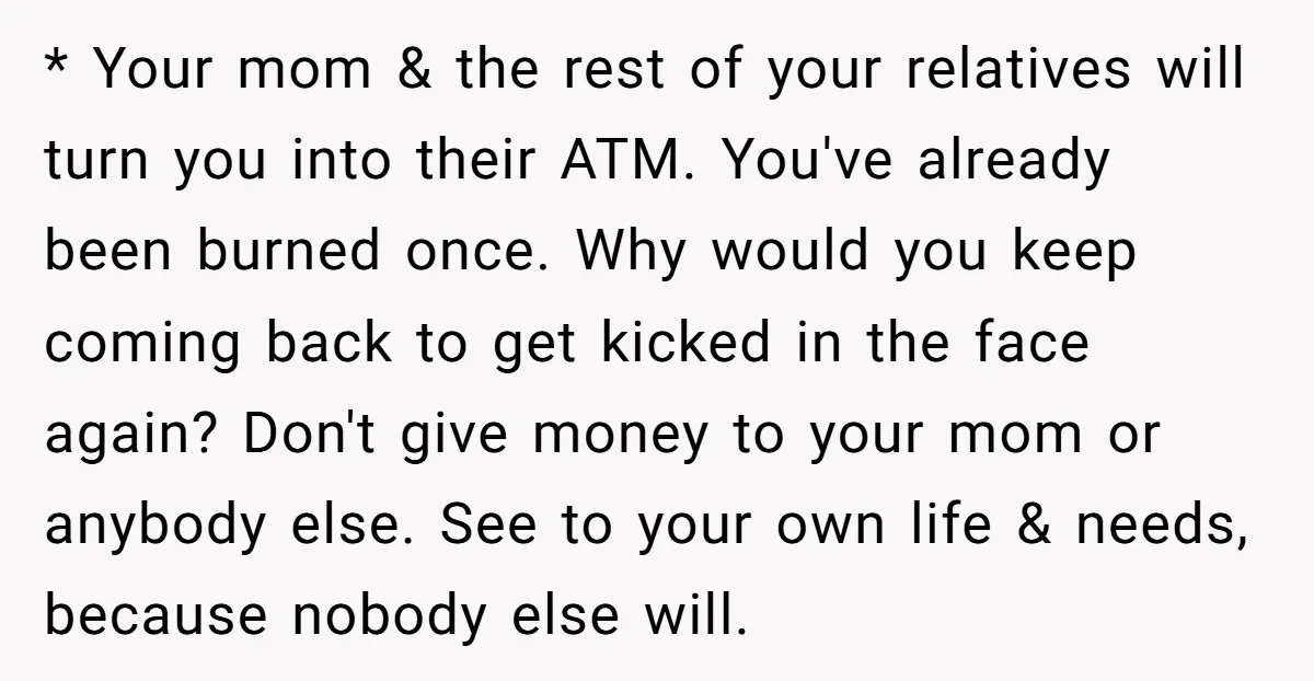 * Your mom & the rest of your relatives will turn you into their ATM. You've already been burned once. Why would you keep coming back to get kicked in...
